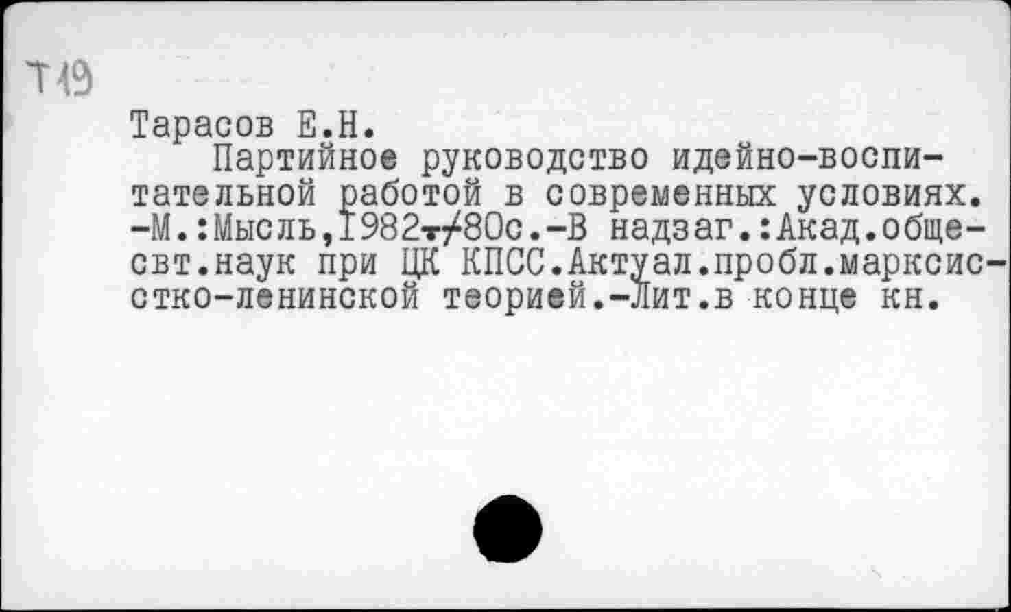 ﻿Тарасов Е.Н.
Партийное руководство идейно-воспитательной работой в современных условиях. -М.:Мысль,1982т/80с.-В надзаг.:Акад.обще-свт.наук при ЦК КПСС.Актуал.пробл.марксис стко-ленинской теорией.-Лит.в конце кн.